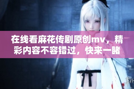 在线看麻花传剧原创mv，精彩内容不容错过，快来一睹为快吧