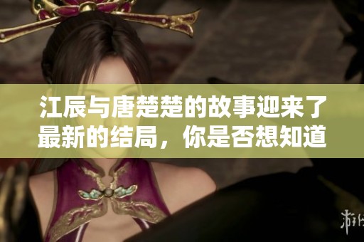 江辰与唐楚楚的故事迎来了最新的结局，你是否想知道他们的结局是什么呢？