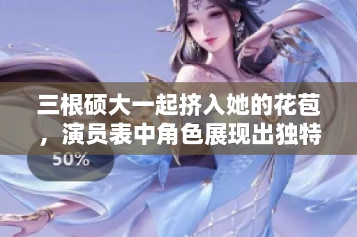 三根硕大一起挤入她的花苞，演员表中角色展现出独特魅力