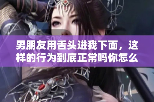 男朋友用舌头进我下面，这样的行为到底正常吗你怎么看呢