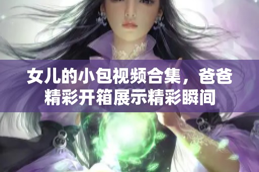 女儿的小包视频合集，爸爸精彩开箱展示精彩瞬间