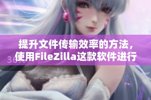 提升文件传输效率的方法，使用FileZilla这款软件进行操作非常方便