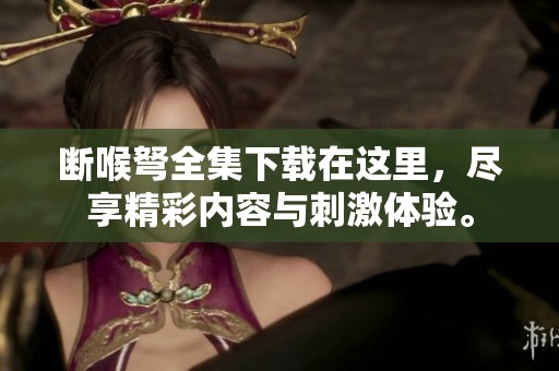 断喉弩全集下载在这里，尽享精彩内容与刺激体验。