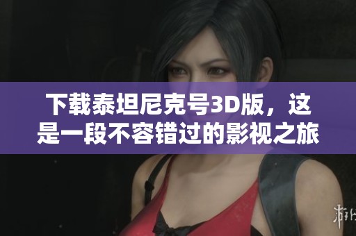 下载泰坦尼克号3D版，这是一段不容错过的影视之旅