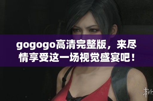 gogogo高清完整版，来尽情享受这一场视觉盛宴吧！