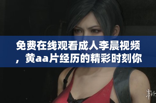 免费在线观看**李晨视频，黄a**经历的精彩时刻你切勿错过