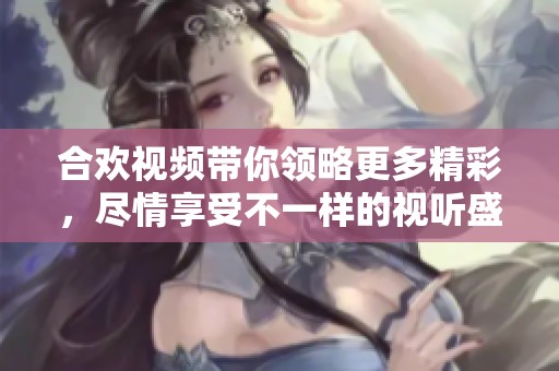 合欢视频带你领略更多精彩，尽情享受不一样的视听盛宴