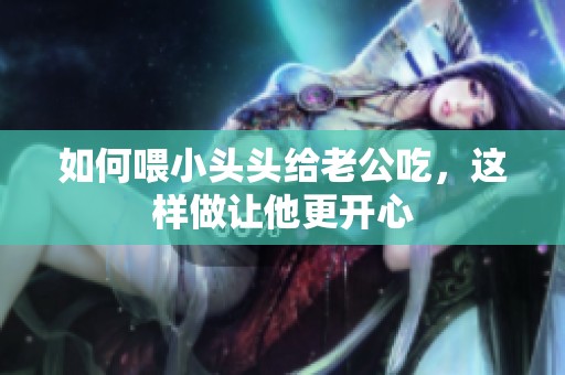 如何喂小头头给老公吃，这样做让他更开心