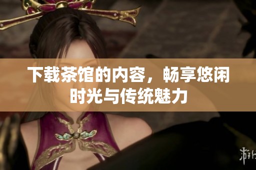 下载茶馆的内容，畅享悠闲时光与传统魅力
