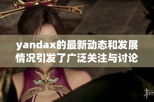 yandax的最新动态和发展情况引发了广泛关注与讨论