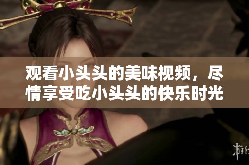 观看小头头的美味视频，尽情享受吃小头头的快乐时光。