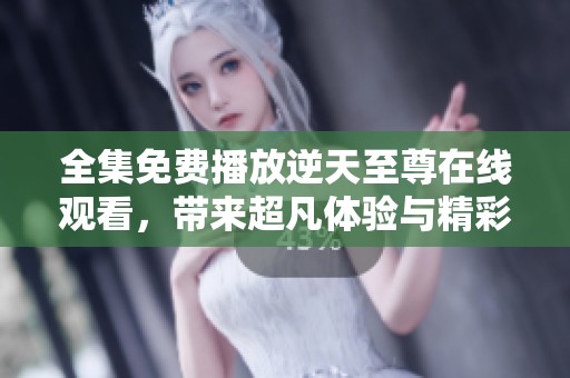 全集免费播放逆天至尊在线观看，带来超凡体验与精彩剧情尽在其中