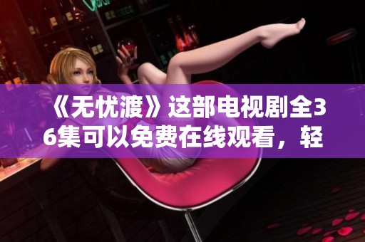 《无忧渡》这部电视剧全36集可以免费在线观看，轻松享受精彩内容！