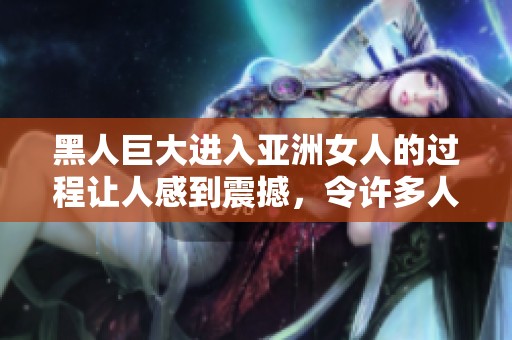 黑人巨大进入亚洲女人的过程让人感到震撼，令许多人好奇这是如何发生的