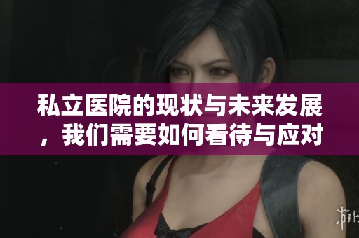 私立医院的现状与未来发展，我们需要如何看待与应对