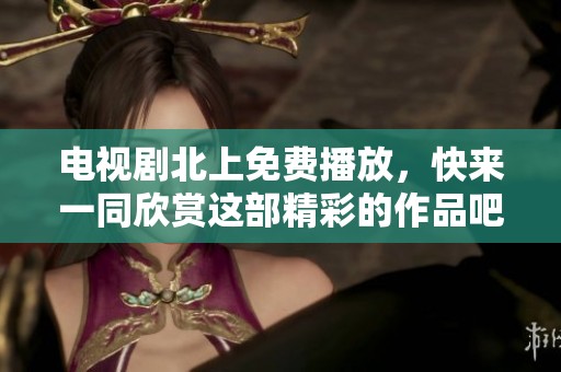 电视剧北上免费播放，快来一同欣赏这部精彩的作品吧
