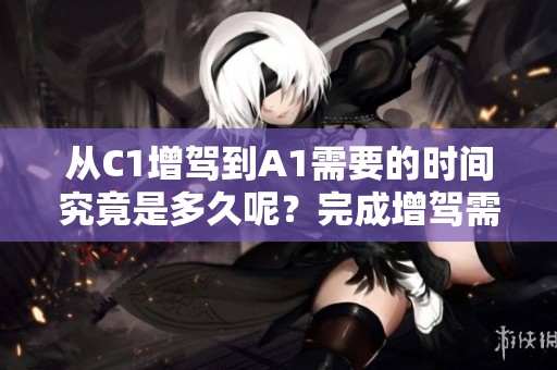 从C1增驾到A1需要的时间究竟是多久呢？完成增驾需要多久的时间？
