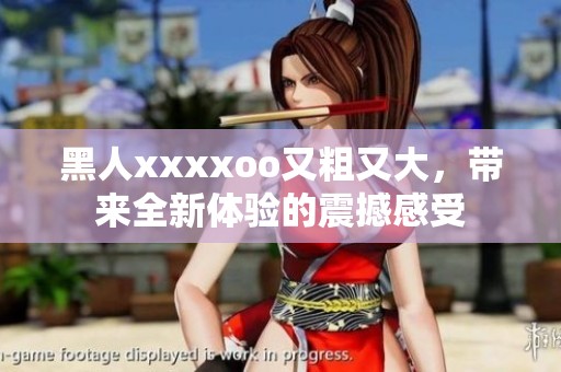 黑人xxxxoo又粗又大，带来全新体验的震撼感受