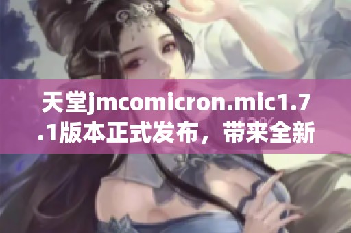 天堂jmcomicron.mic1.7.1版本正式发布，带来全新体验与功能更新