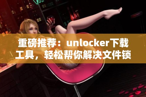 重磅推荐：unlocker下载工具，轻松帮你解决文件锁定问题！