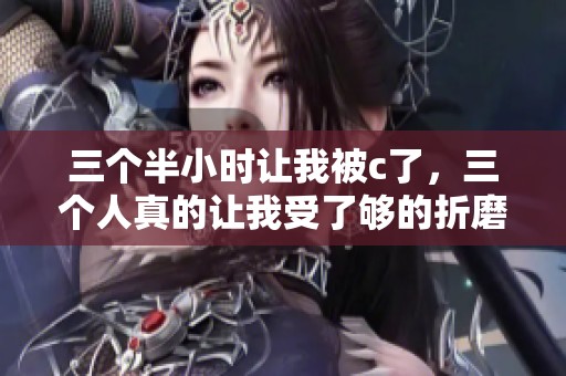 三个半小时让我被c了，三个人真的让我受了够的折磨