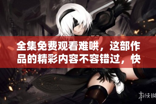 全集免费观看难哄，这部作品的精彩内容不容错过，快来体验吧！