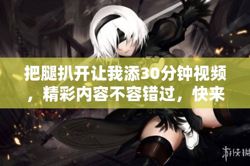把腿扒开让我添30分钟视频，精彩内容不容错过，快来观看吧！