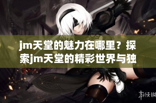 jm天堂的魅力在哪里？探索jm天堂的精彩世界与独特体验