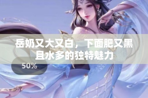 岳奶又大又白，下面肥又黑且水多的独特魅力