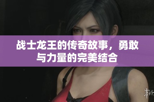 战士龙王的传奇故事，勇敢与力量的完美结合