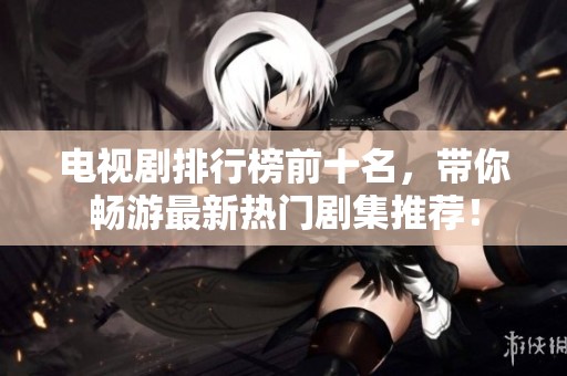 电视剧排行榜前十名，带你畅游最新热门剧集推荐！