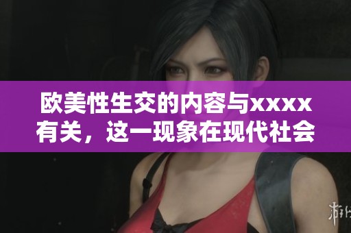 欧美性生交的内容与xxxx有关，这一现象在现代社会中引起了广泛关注