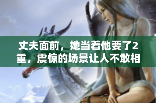 丈夫面前，她当着他要了2重，震惊的场景让人不敢相信