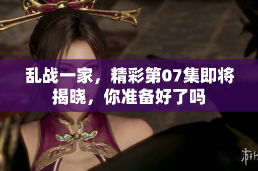 乱战一家，精彩第07集即将揭晓，你准备好了吗