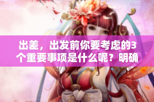 出差，出发前你要考虑的3个重要事项是什么呢？明确这3重内容助力顺利出差！