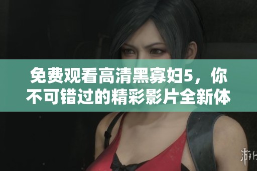免费观看高清黑寡妇5，你不可错过的精彩影片全新体验