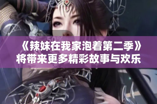 《辣妹在我家泡着第二季》将带来更多精彩故事与欢乐时刻