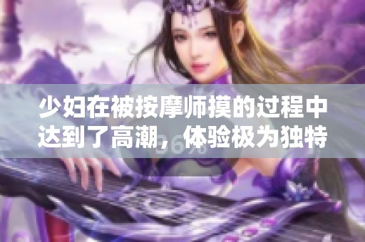 少妇在被按摩师摸的过程中达到了高潮，体验极为独特引发热议