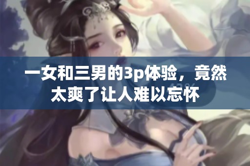 一女和三男的3p体验，竟然太爽了让人难以忘怀