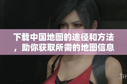 下载中国地图的途径和方法，助你获取所需的地图信息