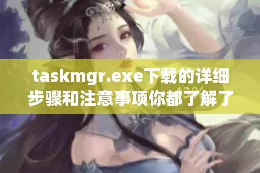 taskmgr.exe下载的详细步骤和注意事项你都了解了吗