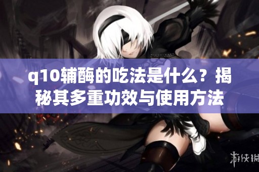 q10辅酶的吃法是什么？揭秘其多重功效与使用方法