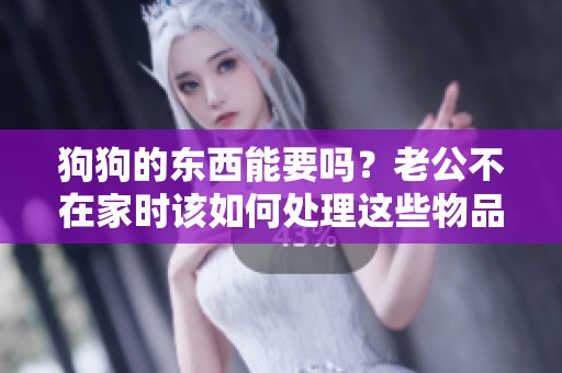 狗狗的东西能要吗？老公不在家时该如何处理这些物品