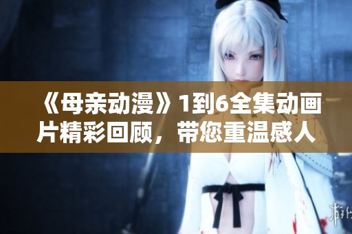《母亲动漫》1到6全集动画片精彩回顾，带您重温感人故事和温馨瞬间