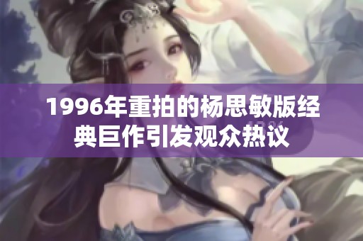 1996年重拍的杨思敏版经典巨作引发观众热议