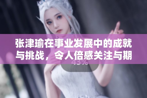 张津瑜在事业发展中的成就与挑战，令人倍感关注与期待
