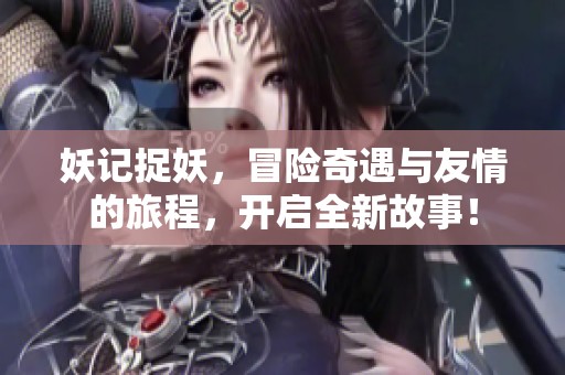 妖记捉妖，冒险奇遇与友情的旅程，开启全新故事！