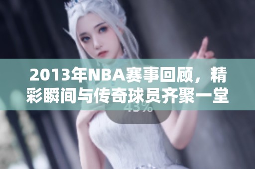 2013年NBA赛事回顾，精彩瞬间与传奇球员齐聚一堂