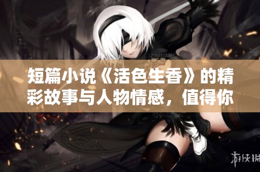 短篇小说《活色生香》的精彩故事与人物情感，值得你细细品味和阅读