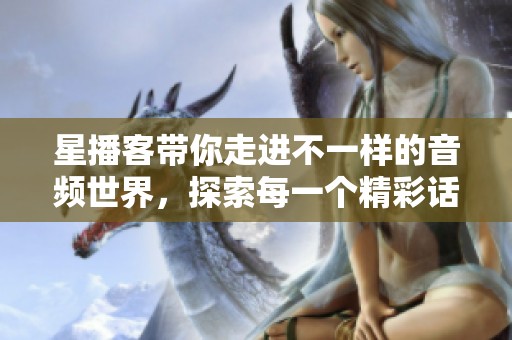 星播客带你走进不一样的音频世界，探索每一个精彩话题与故事